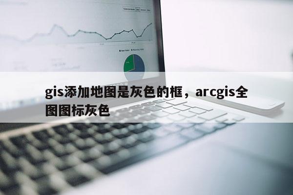 gis添加地图是灰色的框,arcgis全图图标灰色 gis添加地图是灰色的框,arcgis全图图标灰色