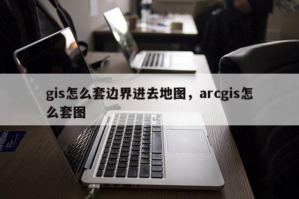 gis怎么套边界进去地图,arcgis怎么套图 gis怎么套边界进去地图,arcgis怎么套图