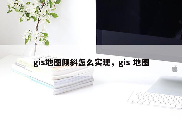 gis地图倾斜怎么实现,gis 地图 gis地图倾斜怎么实现,gis 地图