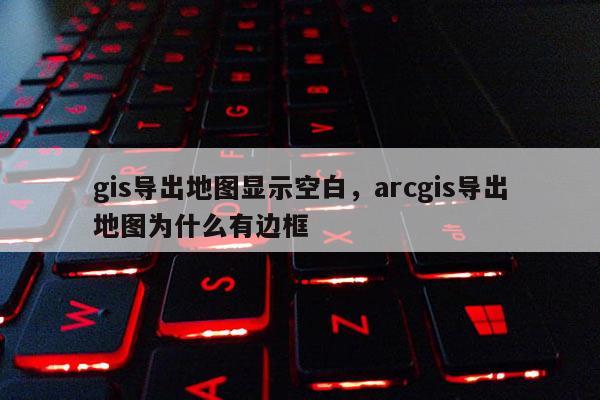 gis导出地图显示空白,arcgis导出地图为什么有边框 gis导出地图显示空白,arcgis导出地图为什么有边框