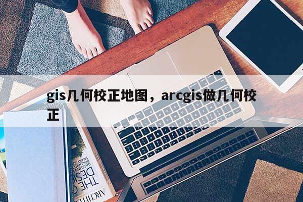 gis几何校正地图,arcgis做几何校正 gis几何校正地图,arcgis做几何校正