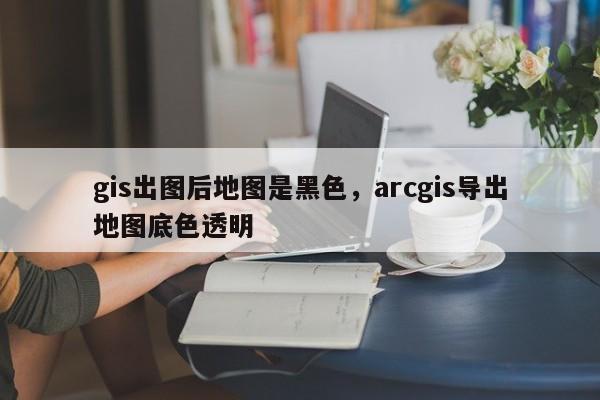 gis出图后地图是黑色,arcgis导出地图底色透明 gis出图后地图是黑色,arcgis导出地图底色透明