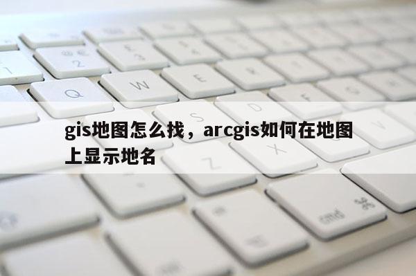 gis地图怎么找,arcgis如何在地图上显示地名 gis地图怎么找,arcgis如何在地图上显示地名