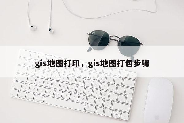 gis地图打印,gis地图打包步骤 gis地图打印,gis地图打包步骤