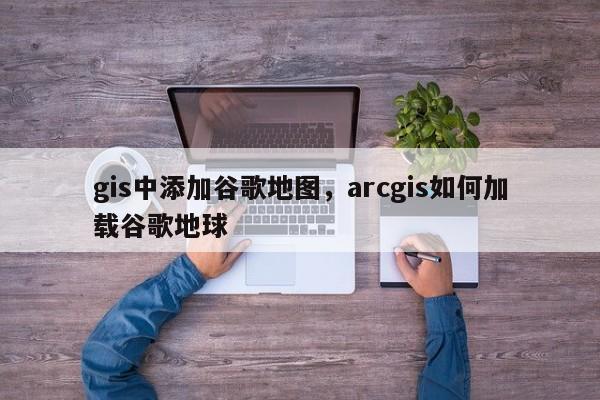 gis中添加谷歌地图,arcgis如何加载谷歌地球 gis中添加谷歌地图,arcgis如何加载谷歌地球