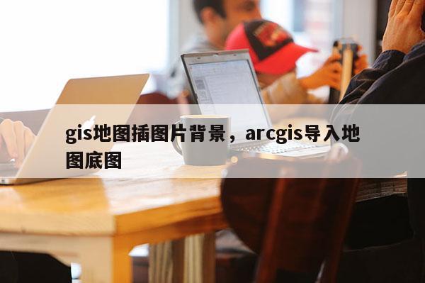 gis地图插图片背景,arcgis导入地图底图 gis地图插图片背景,arcgis导入地图底图